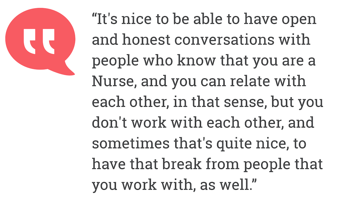 It's nice to be able to have open and honest conversations with people who know that you are a Nurse, and you can relate with each other, in that sense, but you don't work with each other, and sometimes that's quite nice, to have that break from people that you work with, as well.