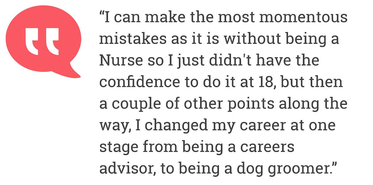 I can make the most momentous mistakes as it is without being a Nurse so I just didn't have the confidence to do it at 18, but then a couple of other points along the way, I changed my career at one stage from being a careers advisor, to being a dog groomer.