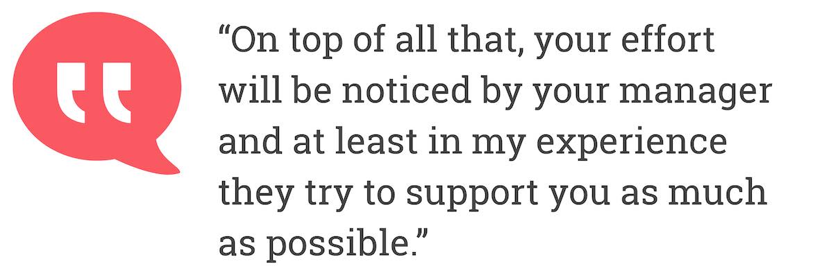 On top of all that, your effort will be noticed by your manager and at least in my experience they try to support you as much as possible.