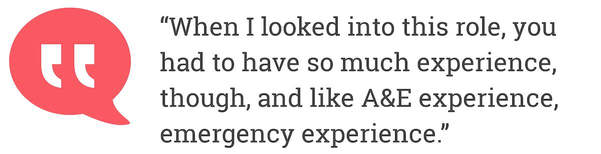 When I looked into this role, you had to have so much experience, though, and like A&E experience, emergency experience.