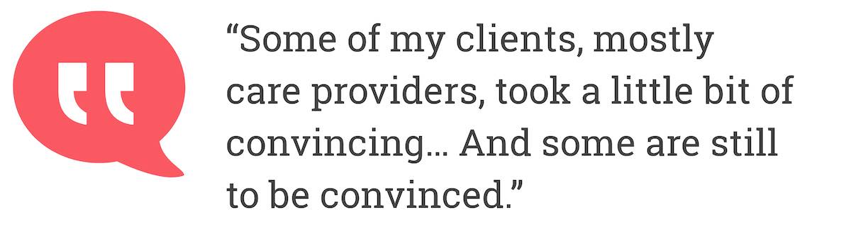 Some of my clients, mostly care providers, took a little bit of convincing... And some are still to be convinced.