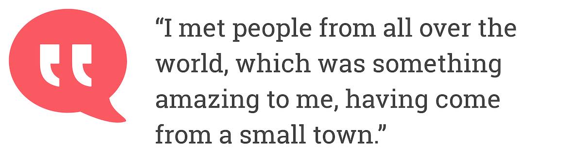 I met people from all over the world, which was something amazing to me, having come from a small town.