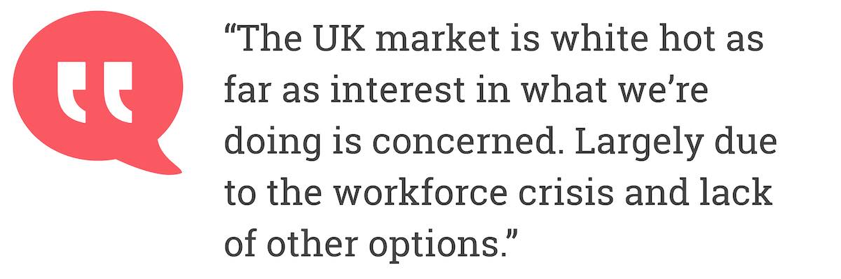 The UK market is white hot as far  as interest in what we'are doing is concerned. Largely due to the workforce crisis and lack of other options.