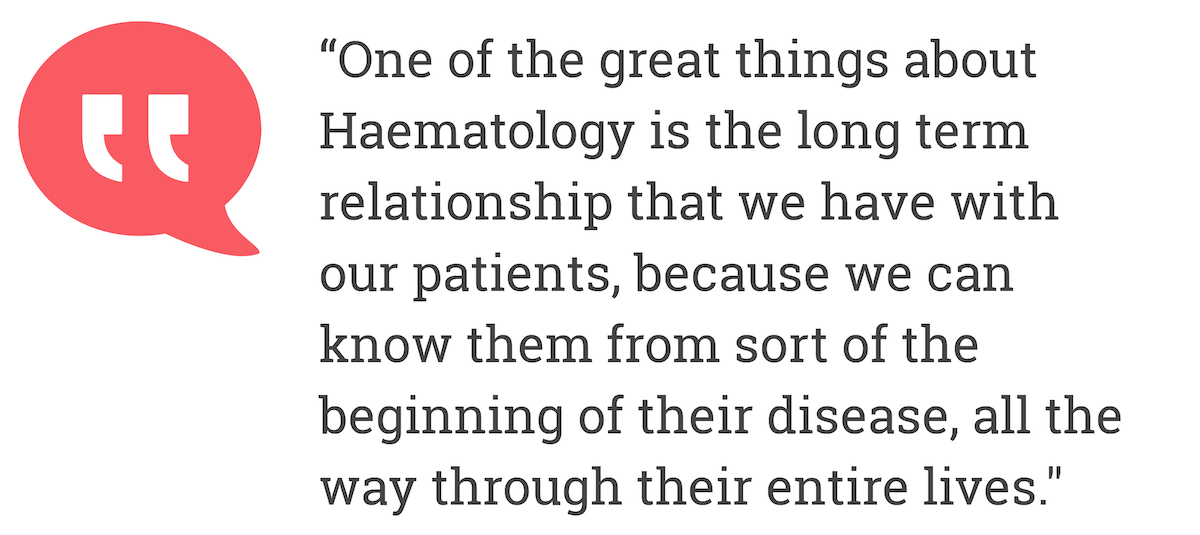 One of the great things about Haematology is the long term relationship that we have with our patients, because we can know them from sort of the beginning of their disease, all the way through their entire lives.