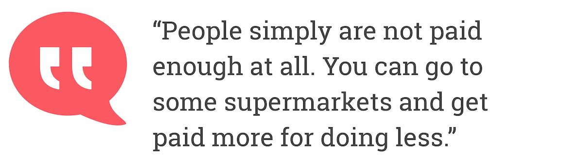 People simply are not paid enough at all. You can go to some supermarkets and get paid more for doing less.