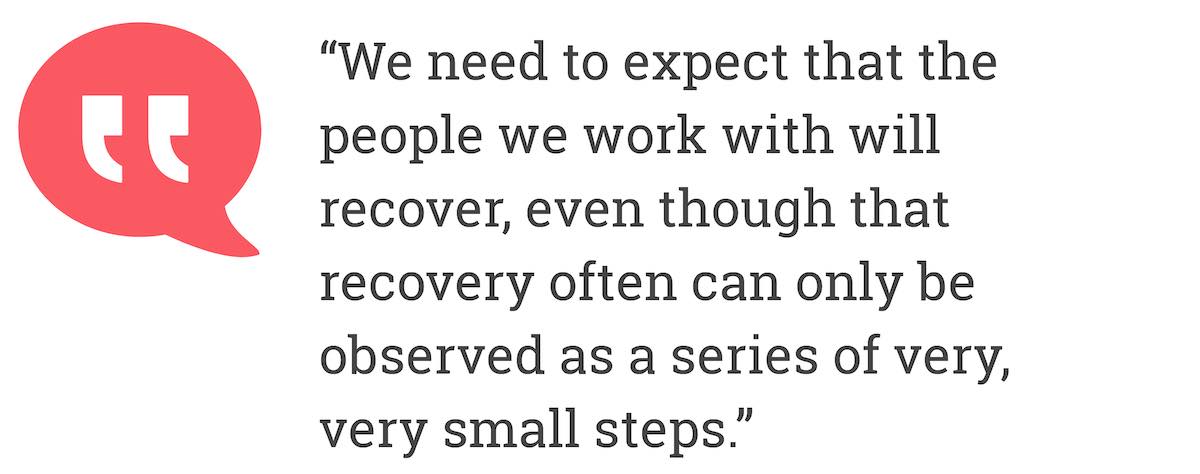 We need to expect that the people we work with will recover, even though that recovery often can only be observed as a series of very, very small steps.
