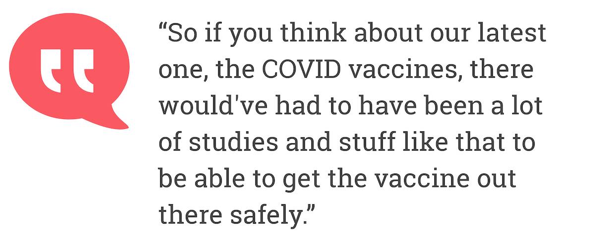 So if you think about our latest one, the COVID vaccines, there would've had to have been a lot of studies and stuff like that to be able to get the vaccine out there safely.