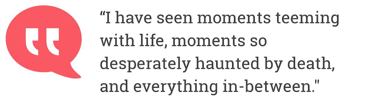 I have seen moments teeming with life, moments so desperately haunted by death, andeverything in-between.
