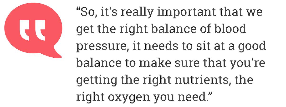 So, it's really important that we get the right balance of blood pressure, it needs to sit at a good balance to make sure that you're getting the right nutrients, the right oxygen you need.