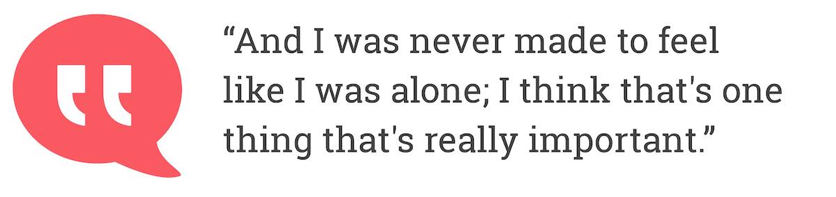 And I was never made to feel like I was alone; I think that's one thing that's really important.