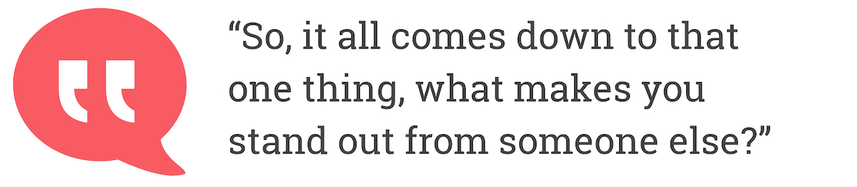So, it all comes down to the one thing, what makes you stand out from someone else?
