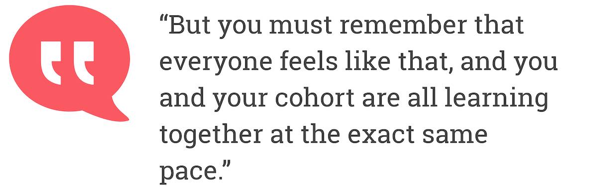 But you must remember that everyone feels like that, and you and your cohort are all learning together at the exact same pace.
