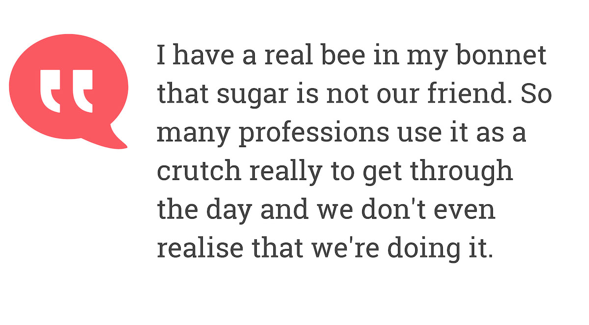 I have a real bee in my bonnet that sugar not our friend. So many professions use it as a crutch really to get through the day and we don't even realise that we're doing it.