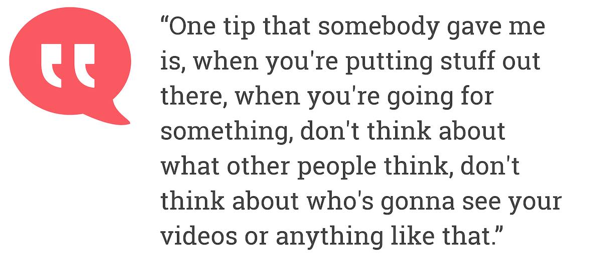 One tip that somebody gave me is, whe you're putting stuff out there. when you're going for something. don't think about what other people think, don't think about who's gonna see your videos or anything like that.