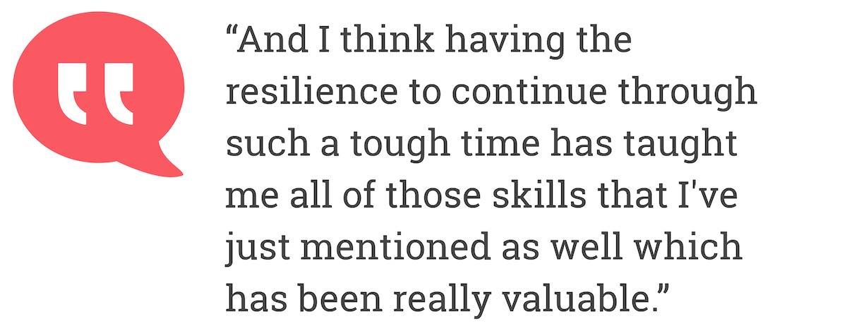 And I think having the resilience to continue through such a tough time has taught me all of those skills that I've just mentioned as well which has been really valuable.