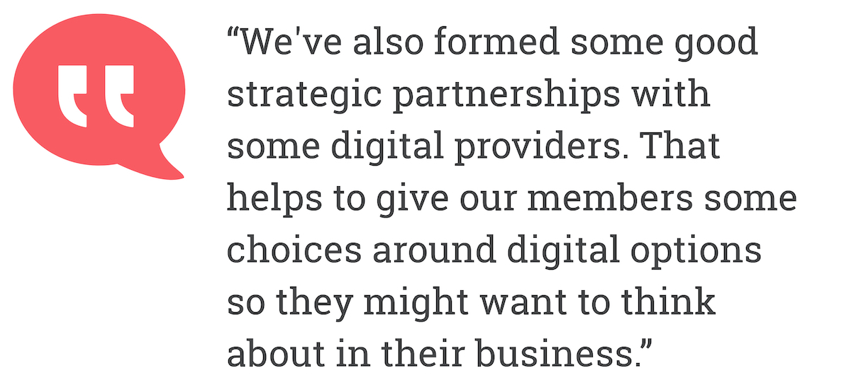 we've also formed some good strategic partnerships with some digital providers. That helps to give our members some choice around digital options so they might want to think about in their business.