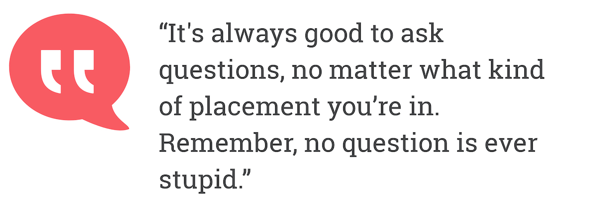 It's always good to ask questions, no matter what kind of placement you're in. Remember, no question is ever stupid.