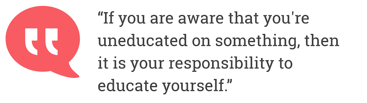 If you are aware that you're uneducated on something, then it is your responsibility to educate yourself.