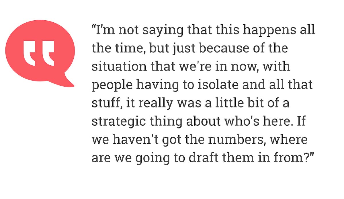 I'm not saying that this happens all the time, but just because of the situation that we're in now, with people having to isolate and all that stuff, it really was a little bit of a strategic thing about who's here. If we haven't got the numbers, where are we going to draft them in form?