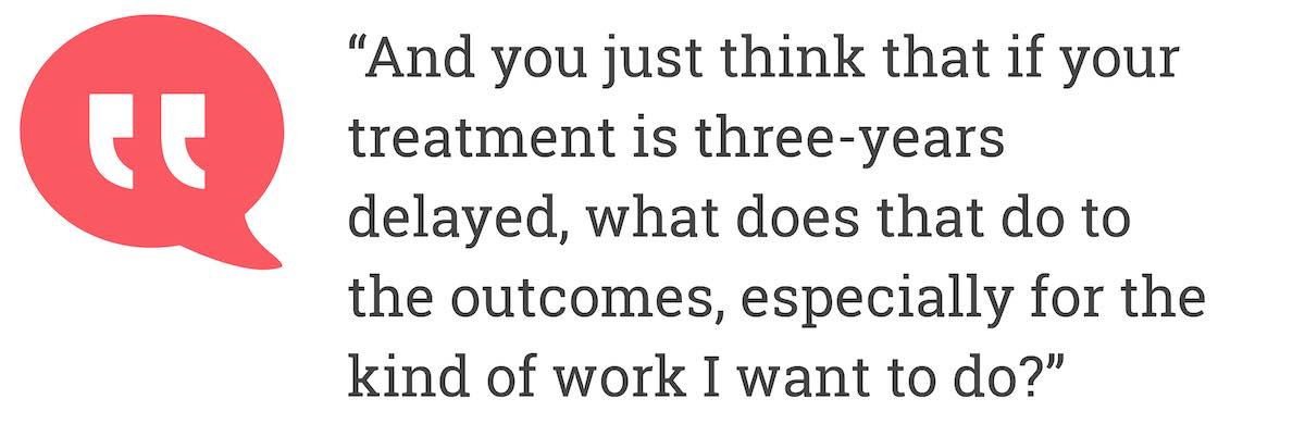 And you just think that if your treatment is three-years delayed, what does that do to the outcomes, especially for the kind of work I want to do?