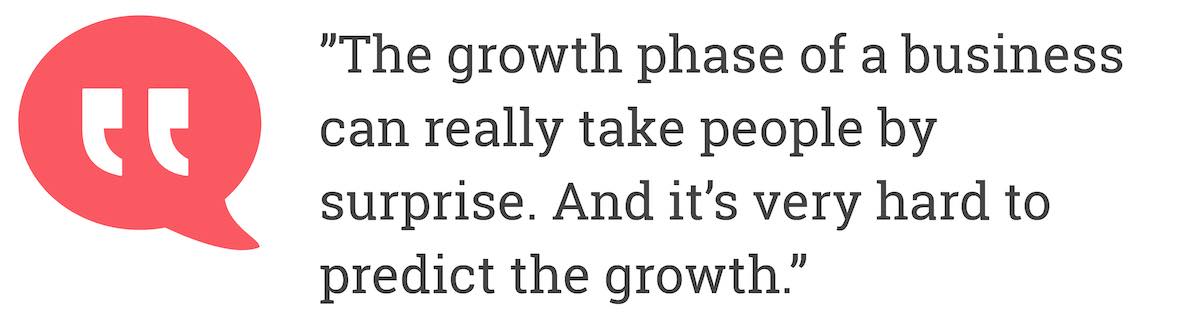 The growth phase of a business can really take people by surprise. And it's very hard to predict the growth.