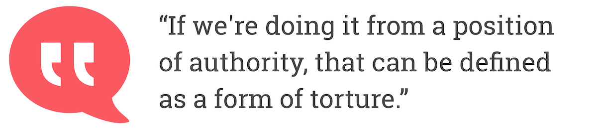 If we're doing if from a position of authority, that can be defined as a form of torture.