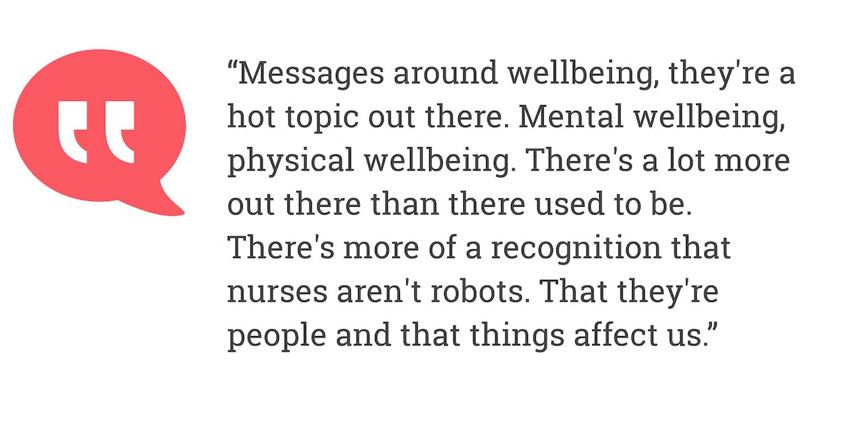 Messages around wellbeing, they're a hot topic out there. Mental wellbeing, physical wellbeing, There's a lot more out there than there used to be. There's more of a recognition that nurses aren't robots. That they're people and that things affect us.