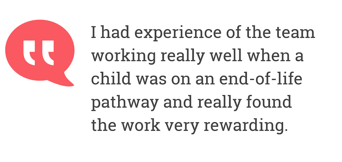 I had experience of the team working really well when a child was on and end-of-life pathway and really found work very rewarding