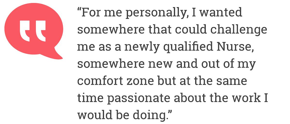 For me personally, I wanted somewhere that could challenge me as a newly qualified Nurse, somewhere new and out of my comfort zone but at the same time passionate about the work I wolud be doing.