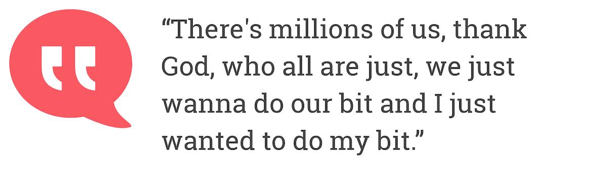 There's millions of us, thank God, who all are just, we just wanna do our bit and I just wanted to do my bit.
