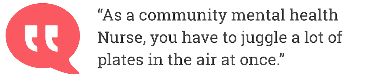 As a community mental health Nurse, you have to juggle a lot of plates in the air at once.
