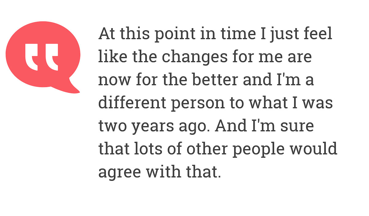 At this point in time I just feel like the changes for me are now for the better and I'm a different person to what I was two years ago. And I'm sure that lots of other people would agree with that.