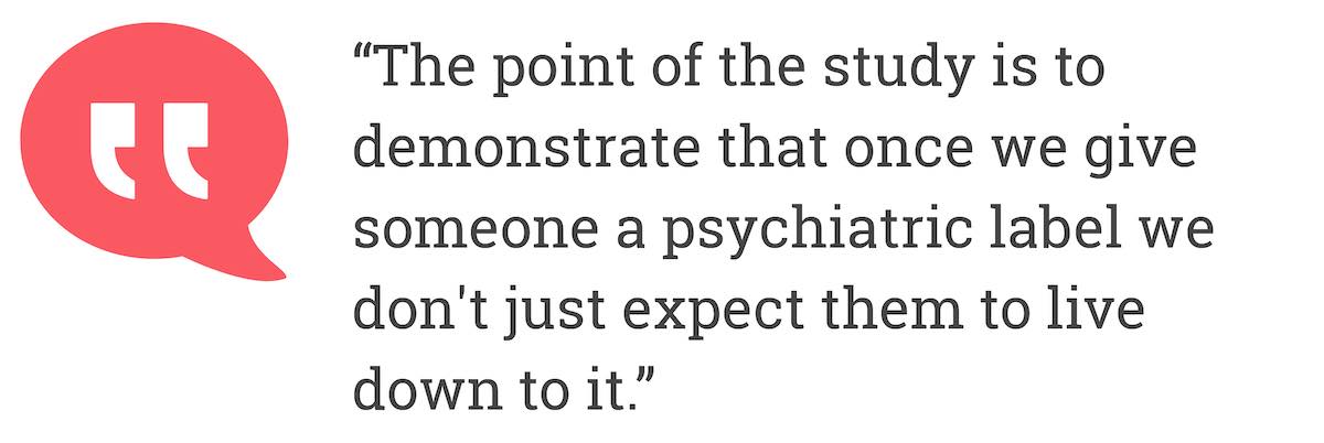 The point of the study is to demonstrate that once we give someone a psychiatric label we don't just expect them to live down to it