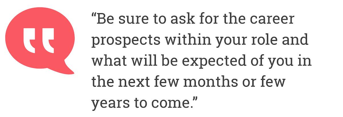 Be sure to ask for the career prospects within your role and what will be expected of you in the next few months of few years to come.