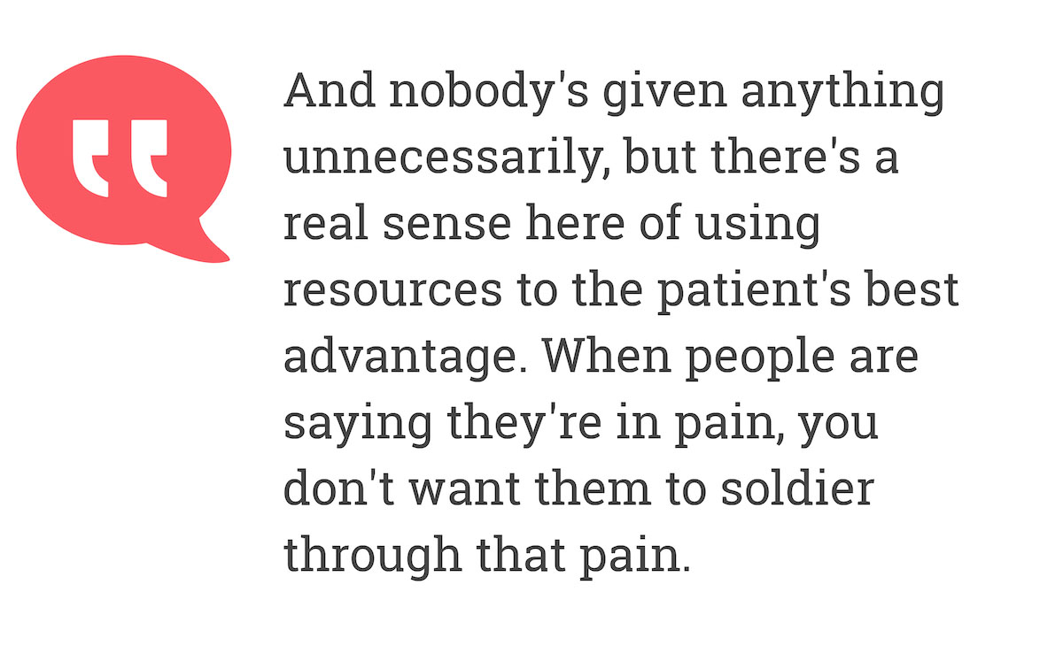 And nobody's given anything unnecessarily, but there's a real sense here using resources to the patient's best advantage. When people are saying they're in pain, you don't want them to solidier through that pain.