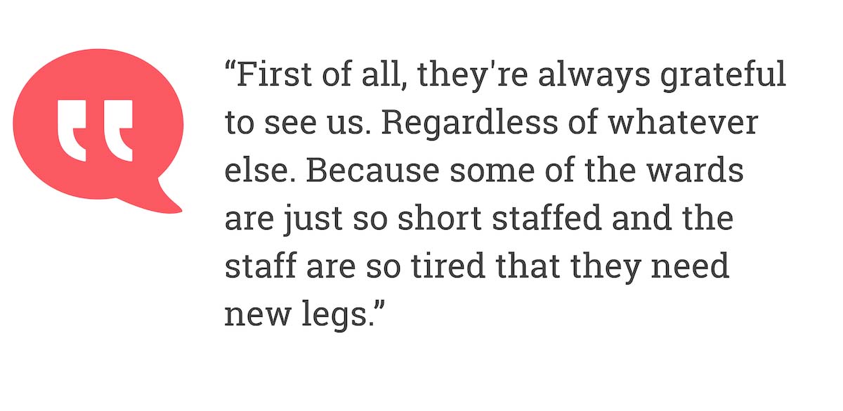 First of all, they're always grateful to see us. Regardless of whatever else. Because some of the wards are just so short staffed and the staff are so tired that they need new legs.