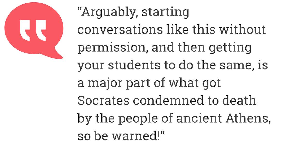 Arguably, starting conversations like this without permission, and then getting your students to do the same, is major part of what got Socrates condemned to death by the people of ancient Athens. so be warned!