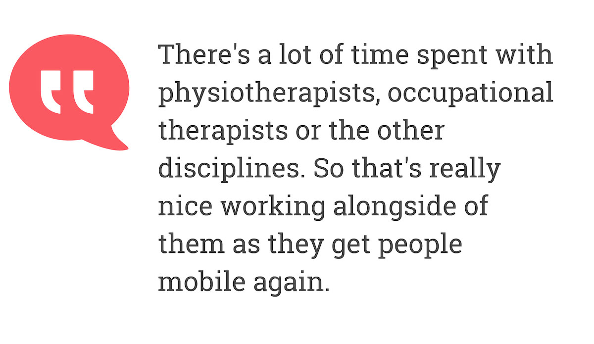 There's a lot of time spent with physiotherapists, occupational therapists or the other disciplines. So that's really nice working alongside of them as theyy get people mobile again.