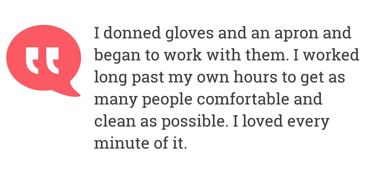 I donned gloves and an apron and began to work with them.I worked long past my own hours to get as many people comfortable and clean as possible.I loved every minute of i