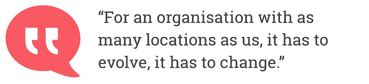 For an organisation with as many locations as us, it has to evolve, it has to change.