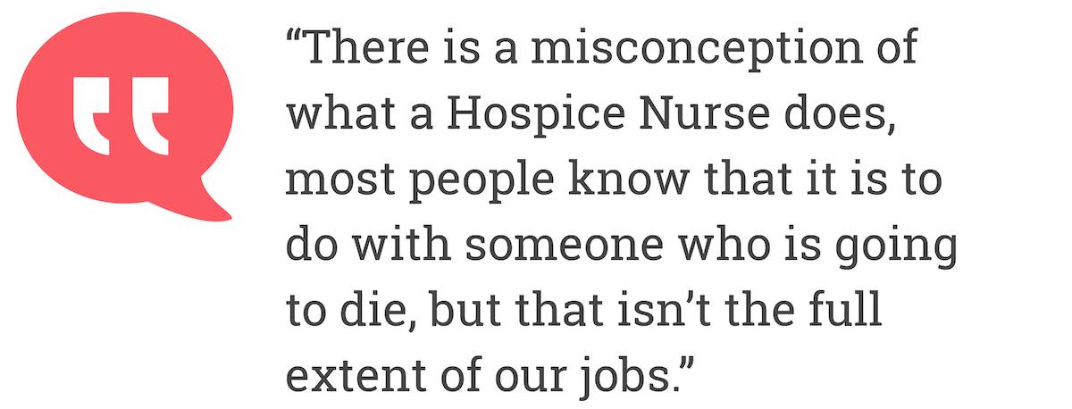 There is a misconception of what a Hospice Nurse does, most people know that it is to do with someone who is going to die, but that isn’t the full extent of our jobs.