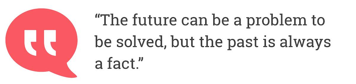 The future can be a problem to be solved, but the past is always a fact.