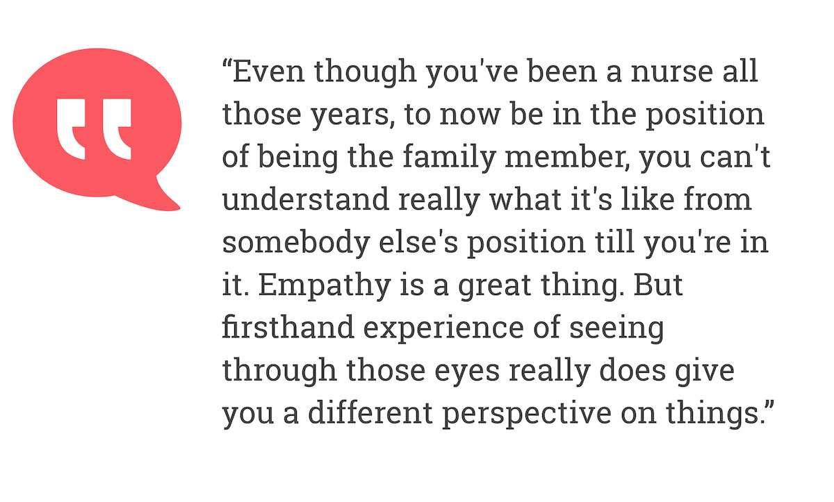 Even though you've been a nurse all those years, to now be in the position pf being the family member, you can't understand really what it's like from somebody else's position till you're in it. Empathy is a great thing. But fitshand experience of seeing through those eyes really does give you a different perspetive on things.