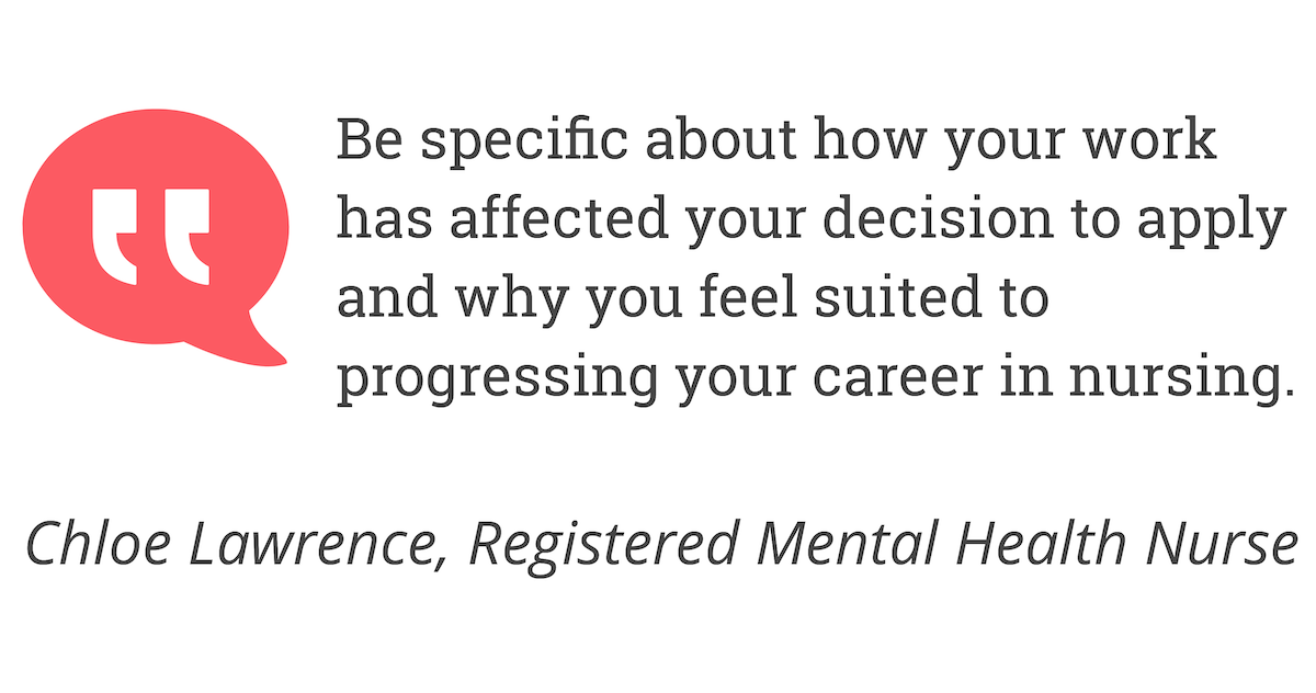 Be specific about how your work has affected your decision to apply and why you feel suited to progressing your career in nursing.