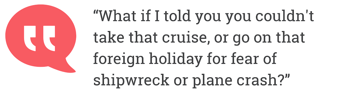 What if I told you you couldn't take that cruise, or go on that foreign holiday for fear of shipwreck or plane crash?