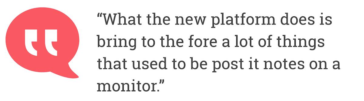 What the new platform does is bring to the fore a lot of things that used to be post it notes on a monitor.