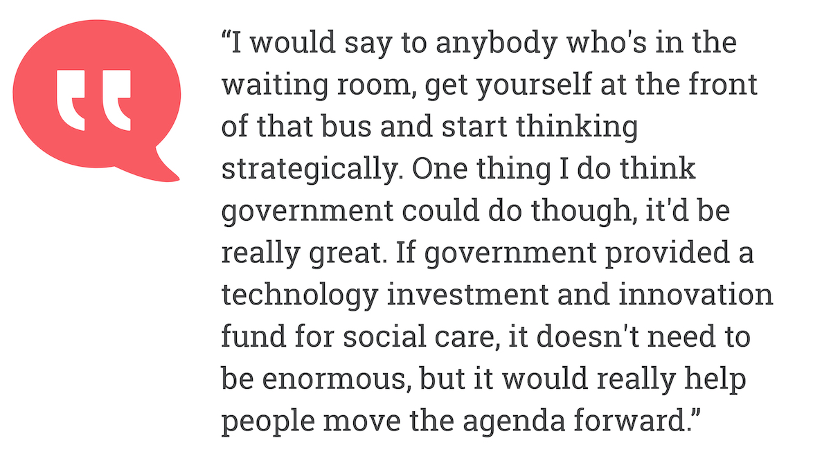 I would say to anybody who's in the waiting room, get yourself at the front of that bus and start thinking strategically. One thing I do think government could do though, it'd be really great. If government provided a technology investment and innovation fund for social care, it doesn't need to be enormous, but it would really help people move the agenda forward.