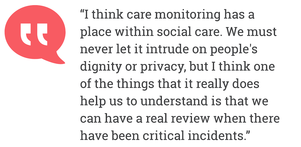 I think care monitoring has a place with social care. We must never let intrude on people's dignity orprivacy. but I think one of the things that it really does help us to undersand is that we have been critical incidents