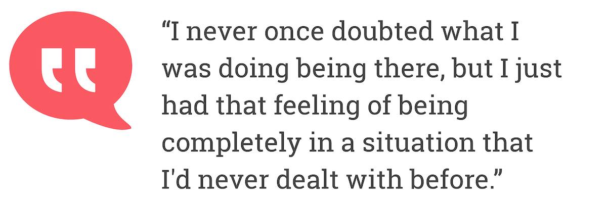 I never once doubted what I was doing being there, but I just had that feeling of being completely in a situation that I'd never dealt with before.