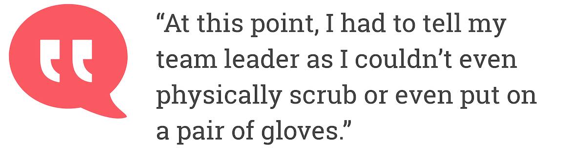 At this point, I had to tell my team leader as I couldn’t even physically scrub or even put on a pair of gloves